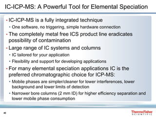 40
IC-ICP-MS: A Powerful Tool for Elemental Speciation
• IC-ICP-MS is a fully integrated technique
• One software, no triggering, simple hardware connection
• The completely metal free ICS product line eradicates
possibility of contamination
• Large range of IC systems and columns
• IC tailored for your application
• Flexibility and support for developing applications
• For many elemental speciation applications IC is the
preferred chromatographic choice for ICP-MS:
• Mobile phases are simpler/cleaner for lower interferences, lower
background and lower limits of detection
• Narrower bore columns (2 mm ID) for higher efficiency separation and
lower mobile phase consumption
 