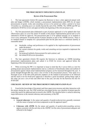 Annex 2


                       THE PROCUREMENT IMPLEMENTATION PLAN

                                   Review of the Procurement Plan

1.    The loan agreement (Article III) requires the Borrower to have a duly approved annual work
plan and budget (AWPB), which includes a procurement implementation plan (PIP) for all major
procurements of goods, works and consulting services to be carried out within a period of at least
18 months (i.e. extending up to six months beyond the end of the AWPB). The AWPB and PIP are
submitted to IFAD for review and approval before the beginning of the relevant project year.

2.     The first procurement plan (elaborated as part of project appraisal) is to be updated after loan
effectiveness and is to cover the initial 18 months of the project implementation period and is to be
submitted to IFAD for approval. The procurement plan is to be updated annually (or as needed) to
cover every subsequent 18-month period of project duration as part of the AWPB exercise. There is
no standard format or template for a procurement plan but the plan must as a minimum identify in
reasonable detail:

        (a)   thresholds, ceilings and preferences to be applied in the implementation of procurement
              under the project;
        (b)   the various contracts for goods, works and consulting services required to implement the
              project;
        (c)   the proposed methods of procurement for each contract; and
        (d)   the related IFAD review procedures.

3.    The loan agreement (Article III) requires the borrower to elaborate an AWPB (including
procurement implementation plan) and submit it to IFAD for review and approval before the
beginning of the relevant project year.

4.     When reviewing the PIP, it is important to keep in mind that the it serves both as a tool for
guiding project procurement implementation and as a collection of benchmarks (dates and method of
procurement) against which actual implementation progress can be measured throughout the year. A
poorly thought-through PIP may cause a loss of time in the procurement process. Time spent on a
thorough review of the PIP (with particular emphasis on the method of procurement to be followed
and the need or not for IFAD prior approval) is therefore a good investment: getting things right at
this stage can save a lot of time and effort later in the year, not only for the borrower but also for
IFAD staff.

CHECKLIST: REVIEW OF THE PROCUREMENT IMPLEMENTATION PLAN

5.     From his/her knowledge of the project and from supervision missions and other interaction with
the project during the year, the CPM would have developed his/her own checklist of project-specific
issues that need to be addressed and reviewed in the AWPB. The checklist below is aimed at detecting
major deficiencies in the internal coherence and consistency of the PIP.

Coherence
   • General coherence: Is the nature and quantity of goods/works/services generally consistent
      with the nature of project activities/components as per the appraisal report?

    •     Coherence with AWPB: Do the nature and quantity of goods/works/consulting services
          appear consistent with the activities in the AWPB? Are the costs of procurement adequate and
          reflected in the budget?




                                                   1
 