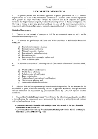 Annex 3

                               PROCUREMENT REVIEW PROCESS

1.    The general policies and procedures applicable to project procurement in IFAD financed
projects are set out in the IFAD Procurement Guidelines of December 2004. The loan agreement,
which governs the legal relationship between the Borrower and IFAD, stipulates the specific
provisions for the procurement of goods, works and consulting services in the respective project. The
following is limited to providing practical guidance on some of the more important aspects of
procurement-related tasks and procedures such as these present themselves in the majority of projects.

Methods of Procurement

2.    There are several methods of procurement, both for procurement of goods and works and for
procurement of consulting services.

3.    The methods for procurement of Goods and Works (described in Procurement Guidelines
Part B) are:

          (a)   International competitive bidding;
          (b)   Limited international biding;
          (c)   National competitive bidding;
          (d)   International or national shopping;
          (e)   Direct contracting;
          (f)   Procurement from commodity markets; and
          (g)   Work by force account.

4.       The methods for selection of Consulting Services (described in Procurement Guidelines Part C)
are:

          (a)   Quality and cost based selection;
          (b)   Quality based selection;
          (c)   Selection under a fixed budget;
          (d)   Least-cost selection;
          (e)   Selection based on consultants’ qualifications;
          (f)   Single-source selection; and
          (g)   Selection of individual consultants.

5.     Schedule 4 of the loan agreement specifies the method(s) permitted for the Borrower for the
procurement of goods, works and consulting services. If applicable, Schedule 4 also specifies other
relevant information on procurement, e.g. procurement handled by IAPSO/UN agencies or other
institutions.

6.    Supervision Tasks in Procurement. You will find in the following Appendices the checklists
to be used during the procurement review process and the forms to be utilized to record contracts
reviewed and monitoring forms:

       • Appendix 1: the checklist to be used for supervision tasks as well as the workflow to be
         followed for IFAD review and
       • Appendix 2: Sample Summary Procurement Table/Sample Contract Record and Sample
         Individual Contract Monitoring Form




                                                    1
 