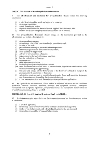 Annex 3

CHECKLIST: Review of Draft Prequalification Documents

9.    The advertisement and invitation for prequalification should contain the following
information:

    (a)   a brief description of the goods and works to be procured;
    (b)   the contract conditions;
    (c)   who is financing the project;
    (d)   eligibility requirements for potential bidders, suppliers and contractors; and
    (e)   the time and place where prequalification documents can be obtained.

10. The prequalification documents should enlarge on the information provided in the
advertisement and contain a description of:

    (a)   the proposed procurement;
    (b)   the estimated value of the contract and major quantities of work;
    (c)   location of the work;
    (d)   procurement scheduling of goods or works to be procured;
    (e)   abbreviated specifications and conditions of contract;
    (f)   main quantities to be procured;
    (g)   delivery or implementation schedules;
    (h)   requirements for bid and performance securities;
    (i)   how the project is to be financed;
    (j)   payment terms;
    (k)   price adjustment provisions;
    (l)   the language and governing law of the contract;
    (m)   other information in sufficient detail to enable bidders, suppliers or contractors to assess
          their interest and respond appropriately;
    (n)   the name and address of the Borrower and of the Borrower’s official in charge of the
          procurement with a statement of their roles;
    (o)   submissions required, such as completed questionnaire forms and supporting documents
          and their number and the deadline for their submission; and
    (p)   a clear statement on the criteria for evaluation of prequalification applications.

11. As a general rule the evaluation criteria should be objective and relate to the candidate’s
experience, financial resources, personnel resources and equipment resources. Ambiguous
requirements such as “general reputation”, or “cooperativeness”, and requirements that are irrelevant
or unfairly discriminatory should be avoided.

CHECKLIST: Review of Evaluation Report and Draft List of Bidders

12. IFAD does not require a specific format for the evaluation report, but the report should include
at a minimum:

    (a)   a list of all applicants;
    (b)   their ratings keyed to the specific criteria and items of information requested,
    (c)   the list of rejected applicants with a detailed justification for the rejection; and
    (d)   the resulting proposed list of prequalified applicants.




                                                     3
 