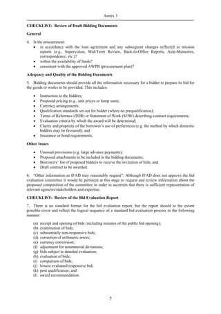 Annex 3

CHECKLIST: Review of Draft Bidding Documents
General
4. Is the procurement:
   • in accordance with the loan agreement and any subsequent changes reflected in mission
        reports (e.g., Supervision, Mid-Term Review, Back-to-Office Reports, Aide-Memoires,
        correspondence, etc.)?
   • within the availability of funds?
   • consistent with the approved AWPB (procurement plan)?

Adequacy and Quality of the Bidding Documents
5. Bidding documents should provide all the information necessary for a bidder to prepare its bid for
the goods or works to be provided. This includes:

    •     Instruction to the bidders;
    •     Proposed pricing (e.g., unit prices or lump sum);
    •     Currency arrangements;
    •     Qualification standards set out for bidder (where no prequalification);
    •     Terms of Reference (TOR) or Statement of Work (SOW) describing contract requirements;
    •     Evaluation criteria by which the award will be determined;
    •     Clarity and propriety of the borrower’s use of preferences (e.g. the method by which domestic
          bidders may be favoured); and
    •     Insurance or bond requirements.

Other Issues

    •     Unusual provisions (e.g. large advance payments);
    •     Proposed attachments to be included in the bidding documents;
    •     Borrowers’ list of proposed bidders to receive the invitation of bids; and
    •     Draft contract to be awarded.
6. “Other information as IFAD may reasonably request”: Although IFAD does not approve the bid
evaluation committee it would be pertinent at this stage to request and review information about the
proposed composition of the committee in order to ascertain that there is sufficient representation of
relevant agencies/stakeholders and expertise.

CHECKLIST: Review of the Bid Evaluation Report
7. There is no standard format for the bid evaluation report, but the report should to the extent
possible cover and reflect the logical sequence of a standard bid evaluation process in the following
manner:
    (a)   receipt and opening of bids (including minutes of the public bid opening);
    (b)   examination of bids;
    (c)   substantially non-responsive bids;
    (d)   correction of arithmetic errors;
    (e)   currency conversion;
    (f)   adjustment for nonmaterial deviations;
    (g)   bids subject to detailed evaluation;
    (h)   evaluation of bids;
    (i)   comparison of bids;
    (j)   lowest evaluated responsive bid;
    (k)   post qualification; and
    (l)   award recommendation.




                                                     5
 