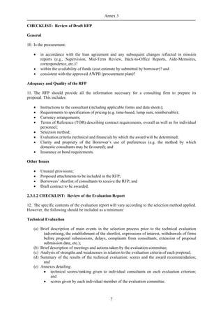 Annex 3

CHECKLIST: Review of Draft RFP

General

10. Is the procurement:

    •   in accordance with the loan agreement and any subsequent changes reflected in mission
        reports (e.g., Supervision, Mid-Term Review, Back-to-Office Reports, Aide-Memoires,
        correspondence, etc.)?
    •   within the availability of funds (cost estimate by submitted by borrower)? and
    •   consistent with the approved AWPB (procurement plan)?

Adequacy and Quality of the RFP

11. The RFP should provide all the information necessary for a consulting firm to prepare its
proposal. This includes:

    •   Instructions to the consultant (including applicable forms and data sheets);
    •   Requirements to specification of pricing (e.g. time-based, lump sum, reimbursable);
    •   Currency arrangements;
    •   Terms of Reference (TOR) describing contract requirements, overall as well as for individual
        personnel;
    •   Selection method;
    •   Evaluation criteria (technical and financial) by which the award will be determined;
    •   Clarity and propriety of the Borrower’s use of preferences (e.g. the method by which
        domestic consultants may be favoured); and
    •   Insurance or bond requirements.

Other Issues

    •   Unusual provisions;
    •   Proposed attachments to be included in the RFP;
    •   Borrowers’ shortlist of consultants to receive the RFP; and
    •   Draft contract to be awarded.

2.3.1.2 CHECKLIST: Review of the Evaluation Report

12. The specific contents of the evaluation report will vary according to the selection method applied.
However, the following should be included as a minimum:

Technical Evaluation

    (a) Brief description of main events in the selection process prior to the technical evaluation
          (advertising, the establishment of the shortlist, expressions of interest, withdrawals of firms
          before proposal submissions, delays, complaints from consultants, extension of proposal
          submission date, etc.);
    (b) Brief description of meetings and actions taken by the evaluation committee;
    (c) Analysis of strengths and weaknesses in relation to the evaluation criteria of each proposal;
    (d) Summary of the results of the technical evaluation: scores and the award recommendation;
          and
    (e) Annexes detailing:
          • technical scores/ranking given to individual consultants on each evaluation criterion;
              and
          • scores given by each individual member of the evaluation committee.



                                                   7
 