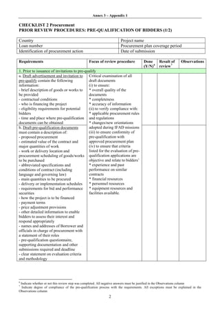 Annex 3 – Appendix 1

CHECKLIST 2 Procurement
PRIOR REVIEW PROCEDURES: PRE-QUALIFICATION OF BIDDERS (1/2)

Country                                                               Project name
Loan number                                                           Procurement plan coverage period
Identification of procurement action                                  Date of submission

Requirements                                    Focus of review procedure              Done      Result of      Observations
                                                                                       (Y/N) 6   review 7
1. Prior to issuance of invitations to pre-qualify
a. Draft advertisement and invitation to     Critical examination of all
pre-qualify contain the following            draft documents
information:                                 (i) to ensure:
- brief description of goods or works to     * overall quality of the
be provided                                  documents
- contractual conditions                     * completeness
- who is financing the project               * accuracy of information
- eligibility requirements for potential     (ii) to verify compliance with:
bidders                                      * applicable procurement rules
- time and place where pre-qualification and regulations
documents can be obtained                    * changes/new orientations
b. Draft pre-qualification documents         adopted during IFAD missions
must contain a description of:               (iii) to ensure conformity of
- proposed procurement                       pre-qualification with
- estimated value of the contract and        approved procurement plan
major quantities of work                     (iv) to ensure that criteria
- work or delivery location and              listed for the evaluation of pre-
procurement scheduling of goods/works qualification applications are
to be purchased                              objective and relate to bidders’
- abbreviated specifications and             * experience and past
conditions of contract (including            performance on similar
language and governing law)                  contracts
- main quantities to be procured             * financial resources
- delivery or implementation schedules       * personnel resources
- requirements for bid and performance       * equipment resources and
securities                                   facilities available.
- how the project is to be financed
- payment terms
- price adjustment provisions
- other detailed information to enable
bidders to assess their interest and
respond appropriately
- names and addresses of Borrower and
officials in charge of procurement with
a statement of their roles
- pre-qualification questionnaire,
supporting documentation and other
submissions required and deadline
- clear statement on evaluation criteria
and methodology




6
 Indicate whether or not this review step was completed. All negative answers must be justified in the Observations column
7
  Indicate degree of compliance of the pre-qualification process with the requirements. All exceptions must be explained in the
Observations column
                                                              2
 