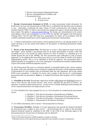 Review of procurement implementation plan;
                           Review of prequalification of bidders; and
                           Procurement review
                                      a. Prior review; and
                                      b. Ex-post review.

7. Receipt of procurement documents in IFAD. As many procurement related documents for
IFAD review are now sent electronically to CPMs there is a substantial risk that these may be delayed
or lost – particularly considering the high volume of email communication and frequent travel
schedule faced by CPMs. In order to more proactively manage this aspect a central email address has
been created. The address is piprocurement@ifad.org. On receipt, any documentation in the central
email address will be sent immediately be to the CPM, PA and IRC and logged in the Procurement
Tracking Sheet. The PA and CPM then have responsibility for follow up in accordance with the
workflow described in detail below and for updating the Procurement Tracking Sheet.

8. A formal communication on this process will be prepared and sent to all ongoing projects in the
region advising to use the central email address for the purpose of submitting procurement related
documents.

9. Review of the Procurement Plan. The Borrower is to have a duly approved annual work plan
and budget 4 , which includes a procurement plan for all major procurements of goods, works and
consulting services to be carried out within a period of at least 18 months (i.e. extending up to six
months beyond the end of the AWPB). The first procurement plan (elaborated as part of project
appraisal) is to be updated after loan effectiveness and is to cover the initial 18 months of the project
implementation period. This is to be submitted to IFAD for approval. The procurement plan is
updated annually (or as needed) to cover every subsequent 18-month period of project implementation
as part of the normal AWPB development exercise.

10. The Procurement Plan must as a minimum identify in reasonable detail (a) the various contracts
for goods, works and consulting services required to implement the project; (b) the proposed methods
of procurement for such contracts that are permitted under the loan agreement; and (c) the related
IFAD review procedures. A checklist for review and a sample of the lay-out of a well-prepared
procurement plan are presented in Annex 2. A standard Procurement Plan template will be available
shortly.
11. Checklists to be used. Procurement supervision includes office-based and field-based review as
well as Prior Review and Ex-Post Review. Prior review requiring the provision of IFAD’s “no
objection” is mainly an office-based activity. Ex-post review is mainly field-based which includes the
review of procurement that is not subject to prior review.

12. Four Checklists have been prepared for use as a tool and guide for conducting the procurement
review.
                      Checklist 2 - Prior Review Procedures: Prequalification of Bidders
                      Checklist 3 - Prior Review Procedures: Procurement of Goods and Works
                      Checklist 4 - Prior Review Procedures: Procurement of Consulting Services
                      Checklist 5 - Procurement Ex Post Review Procedures
13. For further information, refer to Annex 3: Procurement Review Process.
14. Procurement Workflow: Schedule 4 of Loan Agreements may provide the financial threshold
for procurement that is subject to prior review 5 . All procurement that is valued at the prescribed
financial threshold should be submitted by the PMU to the CPM at the following stages of the
procurement process for provision of clearances and “no objection”:

4
    Refer to PI Results Orientation AWPB Guidelines available on PI Desk
5
    Thresholds may have been agreed during loan negotiations and included in minutes of negotiations.


                                                        2
 