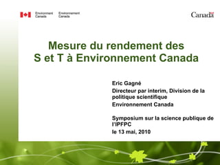 Mesure du rendement des  S et T à Environnement Canada  Eric Gagné Directeur par interim, Division de la politique scientifique Environnement Canada Symposium sur la science publique de l’IPFPC le 13 mai, 2010 
