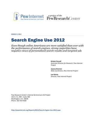 MARCH 9, 2012



Search Engine Use 2012
Even though online Americans are more satisfied than ever with
the performance of search engines, strong majorities have
negative views of personalized search results and targeted ads



                                                         Kristen Purcell
                                                         Associate Director for Research, Pew Internet
                                                         Project

                                                         Joanna Brenner
                                                         Web Coordinator, Pew Internet Project

                                                         Lee Rainie
                                                         Director, Pew Internet Project




Pew Research Center’s Internet & American Life Project
1615 L St., NW – Suite 700
Washington, D.C. 20036
Phone: 202-419-4500




http://pewinternet.org/Reports/2012/Search-Engine-Use-2012.aspx
 