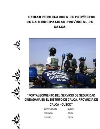 UNIDAD FORMULADORA DE PROYECTOS
DE LA MUNICIPALIDAD PROVINCIAL DE
CALCA
“FORTALECIMIENTO DEL SERVICIO DE SEGURIDAD
CIUDADANA EN EL DISTRITO DE CALCA, PROVINCIA DE
CALCA - CUSCO”
DEPARTAMENTO : CUSCO
PROVINCIA : CALCA
DISTRITO : CALCA
 