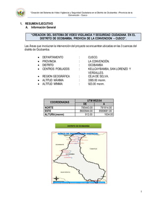 “Creación del Sistema de Video Vigilancia y Seguridad Ciudadana en el Distrito de Ocobamba –Provincia de la
Convención - Cusco
I
1. RESUMEN EJECUTIVO
A. Información General
“CREACION DEL SISTEMA DE VIDEO VIGILANCIA Y SEGURIDAD CIUDADANA EN EL
DISTRITO DE OCOBAMBA, PROVICIA DE LA CONVENCION – CUSCO”.
Las Áreas que involucran la intervención del proyecto se encuentran ubicadas en las 3 cuencas del
distrito de Ocobamba.
 DEPARTAMENTO : CUSCO.
 PROVINCIA : LA CONVENCIÓN.
 DISTRITO : OCOBAMBA
 CENTROS POBLADOS : KELLCAYBAMBA, SAN LORENZO Y
VERSALLES.
 REGION GEOGRÁFICA : CEJA DE SELVA.
 ALTITUD MÁXIMA : 3365.00 msnm.
 ALTITUD MÍNIMA : 923.00 msnm.
COORDENADAS
UTM WGS84
DE A
NORTE 785443.00 781814.00
ESTE 8600944.00 8569681.00
ALTURA(msnm) 912.00 1634.00
DISTRITO DEOCOBAMBA
 