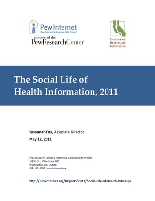 The Social Life of
Health Information, 2011



   Susannah Fox, Associate Director
   May 12, 2011



   Pew Research Center’s Internet & American Life Project
   1615 L St., NW – Suite 700
   Washington, D.C. 20036
   202-419-4500 | pewinternet.org



   http://pewinternet.org/Reports/2011/Social-Life-of-Health-Info.aspx
 