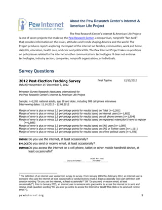 About the Pew Research Center’s Internet &
                                                         American Life Project

                                               The Pew Research Center’s Internet & American Life Project
is one of seven projects that make up the Pew Research Center, a nonpartisan, nonprofit “fact tank”
that provides information on the issues, attitudes and trends shaping America and the world. The
Project produces reports exploring the impact of the internet on families, communities, work and home,
daily life, education, health care, and civic and political life. The Pew Internet Project takes no positions
on policy issues related to the internet or other communications technologies. It does not endorse
technologies, industry sectors, companies, nonprofit organizations, or individuals.



Survey Questions

2012 Post-Election Tracking Survey                                                         Final Topline               12/12/2012
Data for November 14–December 9, 2012

Princeton Survey Research Associates International for
the Pew Research Center’s Internet & American Life Project

Sample: n=2,261 national adults, age 18 and older, including 908 cell phone interviews
Interviewing dates: 11.14.2012 – 12.09.2012

Margin of error   is   plus   or   minus   2.3   percentage   points   for   results   based   on   Total [n=2,261]
Margin of error   is   plus   or   minus   2.6   percentage   points   for   results   based   on   internet users [n=1,802]
Margin of error   is   plus   or   minus   2.5   percentage   points   for   results   based   on   cell phone owners [n=1,954]
Margin of error   is   plus   or   minus   2.6   percentage   points   for   results   based   on   registered voters/don’t have to register
   [n=1,886]
Margin of error   is plus or minus 3.3 percentage points for results based on SNS users [n=1,089]
Margin of error   is plus or minus 3.3 percentage points for results based on SNS or Twitter users [n=1,111]
Margin of error   is plus or minus 2.8 percentage points for results based on online political users [n=1,591]

INTUSE Do you use the internet, at least occasionally?
EMLOCC Do you send or receive email, at least occasionally?
INTMOBDo you access the internet on a cell phone, tablet or other mobile handheld device, at
       least occasionally?1

                                                                                   DOES NOT USE
                                                       USES INTERNET                 INTERNET




1
  The definition of an internet user varies from survey to survey. From January 2005 thru February 2012, an internet user is
someone who uses the internet at least occasionally or sends/receives email at least occasionally (two-part definition with
question wording “Do you use the internet, at least occasionally?” OR “Do you send or receive email, at least
occasionally?”). Prior to January 2005, an internet user is someone who goes online to access the internet or to send and
receive email (question wording “Do you ever go online to access the Internet or World Wide Web or to send and receive
email?”).

pewinternet.org                                                                                                                        9
 