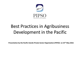 Best Practices in Agribusiness
Development in the Pacific
Presentation by the Pacific Islands Private Sector Organization (PIPSO) on 25th May 2016
 