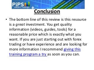 Conclusion
• The bottom line of this review is this resource
  is a great investment. You get quality
  information (videos, guides, tools) for a
  reasonable price which is exactly what you
  want. If you are just starting out with forex
  trading or have experience and are looking for
  more information I recommend giving this
  training program a try as soon as you can.
 