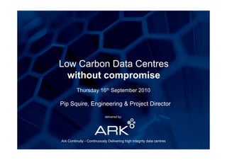 Low Carbon Data Centres
  without compromise
         Th d 16th S t b 2010
         Thursday  September

Pip Squire, Engineering & Project Director
  p q         g       g      j

                            delivered by:




Ark Continuity - Continuously Delivering high integrity data centres
 