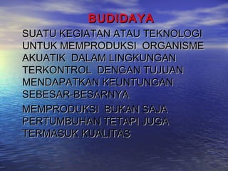 BUDIDAYA
SUATU KEGIATAN ATAU TEKNOLOGI
UNTUK MEMPRODUKSI ORGANISME
AKUATIK DALAM LINGKUNGAN
TERKONTROL DENGAN TUJUAN
MENDAPATKAN KEUNTUNGAN
SEBESAR-BESARNYA
MEMPRODUKSI BUKAN SAJA
PERTUMBUHAN TETAPI JUGA
TERMASUK KUALITAS
 