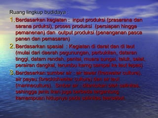 Ruang lingkup budidaya :
1. Berdasarkan kegiatan : input produksi (prasarana dan
   sarana prduksi), proses produksi (persiapan hingga
   pemanenan) dan output produksi (penanganan pasca
   panen dan pemasaran)
2. Berdasarkan spasial : Kegiatan di darat dan di laut
   (mulai dari daerah pegunungan, perbukitan, dataran
   tinggi, datarn rendah, pantai, muara sungai, teluk, selat,
   perairan dangkal, terumbu karng sampai ke laut lepas)
3. Berdasarkan sumber air : air tawar (freswater culture),
   air payau (brackishwater culture) dan air laut
   (marineculture). Smber air : ditentukan oleh salinitas,
   sehingga jenis ikan juga berbeda tergantung
   kemampuan hidupnya pada salinitas teersebut.
 