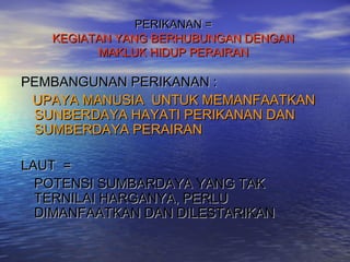 PERIKANAN =
   KEGIATAN YANG BERHUBUNGAN DENGAN
         MAKLUK HIDUP PERAIRAN

PEMBANGUNAN PERIKANAN :
 UPAYA MANUSIA UNTUK MEMANFAATKAN
 SUNBERDAYA HAYATI PERIKANAN DAN
 SUMBERDAYA PERAIRAN

LAUT =
  POTENSI SUMBARDAYA YANG TAK
  TERNILAI HARGANYA, PERLU
  DIMANFAATKAN DAN DILESTARIKAN
 