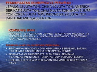 PEMANFAATAN SUMBERDAYA PERAIRAN :
JEPANG 12 JUTA TON, CHINA 10 JUTA TON, AMERIKA
SERIKAT 6 JUTA TON, CHILI 5 JUTA TON, INDIA 3 JUTA
TON KOREA 3 JUTA TON, INDONESIA 2,6 JUTA TON
DAN THAILAND 2,4 JUTA TON.


 KOMSUMSI IKAN :
 INDONESIA : 19,1 KG/TAHUN, JEPANG : 83 KG/TAHUN, MALAYSIA : 43
  KG/TAHUN, PHILIPINA : 41 KG/TAHUN, HONGKONG : 37 KG/TAHUN
  DAN TAIWAN 35 KG/TAHUN

PERMASALAHAN DALAM BIDANG PERIKANAN :
+ RENDAHNYA PENDIDIKAN DAN KEMAMPUAN BERUSAHA, SARANA
   TAK MENDUKUNG SEHINGGA PENDAPATAN RENDAH
+ PEMANFAATAN SUMBERDAYA ALAM TIDAK SEIMBANG,
   PENANGKAPAN INTENSIF TERBATAS PADA PERAIRAN SEMPIT
+ LEBIH DARI 90 % USAHA PERIKANAN KITA MASIH BERSIFAT SKALA
   KECIL
 