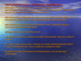 REFORMASI TOTAL DI BIDANG PERIKANAN :
MERUBAH POLA PANDANG DAN SIKAP PEMERINTAH DAN
MASYARAKAT MENENAI DUNIA PERIKANAN (MENJADIKAN PERIKANAN
SALAH SATU MATA PENCAHARIAN ANDALAN)

MENINGKATKAN KEMAMPUAN NELAYAN DAN PETANI IKAN MELALUI
PENDIDIKAN, PELATIHAN DAN PEMBINAAN SECARA INTENSIF

MENYIAPKAN KADER MUDA PERIKANAN YANG TANGGUH MEALUI
SEKOLAH-SEKOLAH PERIKANAN

MEMBANGUN FASILITAS PRODUKSI

MENYIAPKAN MODAL DASAR DI BIDANG PERIKANAN MELALUI KREDIT
LUNAK

MELANJUTKAN USAHA AHLI TEKNOLOGI BARU BERDASARKAN RISET
YANG DIKEMBANGKAN OLEH LEMBAGA-LEMBAGA RISET

MENINGKATKAN KERJASAMA INTERNASIONAL DALAM BIDANG
PERIKANAN
 