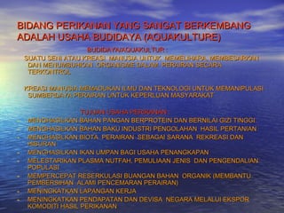 BIDANG PERIKANAN YANG SANGAT BERKEMBANG
ADALAH USAHA BUDIDAYA (AQUAKULTURE)
                     BUDIDAYA/AQUAKULTUR :
    SUATU SENI ATAU KREASI MANUSIA UNTUK MEMELIHARA, MEMBESARKAN
     DAN MENUMBUHKAN ORGANISME DALAM PERAIRAN SECARA
     TERKONTROL

    KREASI MANUSIA MEMADUKAN ILMU DAN TEKNOLOGI UNTUK MEMANIPULASI
     SUMBERDAYA PERAIRAN UNTUK KEPERLUAN MASYARAKAT

                   TUJUAN USAHA PERIKANAN :
-   MENGHASILKAN BAHAN PANGAN BERPROTEIN DAN BERNILAI GIZI TINGGI
-   MENGHASILKAN BAHAN BAKU INDUSTRI PENGOLAHAN HASIL PERTANIAN
-   MENGHASILKAN BIOTA PERAIRAN SEBAGAI SARANA REKREASI DAN
    HIBURAN
-   MENGHASILKAN IKAN UMPAN BAGI USAHA PENANGKAPAN
-   MELESTARIKAN PLASMA NUTFAH, PEMULIAAN JENIS DAN PENGENDALIAN
    POPULASI
-   MEMPERCEPAT RESERKULASI BUANGAN BAHAN ORGANIK (MEMBANTU
    PEMBERSIHAN ALAMI PENCEMARAN PERAIRAN)
-   MENINGKATKAN LAPANGAN KERJA
-   MENINGKATKAN PENDAPATAN DAN DEVISA NEGARA MELALUI EKSPOR
    KOMODITI HASIL PERIKANAN
 