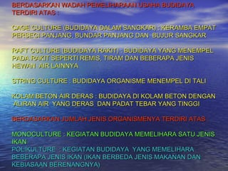 BERDASARKAN WADAH PEMELIHARAAN USAHA BUDIDAYA
TERDIRI ATAS :

CAGE CULTURE (BUDIDAYA DALAM SANGKAR) : KERAMBA EMPAT
PERSEGI PANJANG, BUNDAR PANJANG DAN BUJUR SANGKAR

RAFT CULTURE (BUDIDAYA RAKIT) : BUDIDAYA YANG MENEMPEL
PADA RAKIT SEPERTI REMIS, TIRAM DAN BEBERAPA JENIS
HEWAN AIR LAINNYA

STRING CULTURE : BUDIDAYA ORGANISME MENEMPEL DI TALI

KOLAM BETON AIR DERAS : BUDIDAYA DI KOLAM BETON DENGAN
ALIRAN AIR YANG DERAS DAN PADAT TEBAR YANG TINGGI

BERDASARKAN JUMLAH JENIS ORGANISMENYA TERDIRI ATAS :

MONOCULTURE : KEGIATAN BUDIDAYA MEMELIHARA SATU JENIS
IKAN
POLIKULTURE : KEGIATAN BUDIDAYA YANG MEMELIHARA
BEBERAPA JENIS IKAN (IKAN BERBEDA JENIS MAKANAN DAN
KEBIASAAN BERENANGNYA)
 