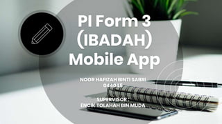PI Form 3
(IBADAH)
Mobile App
NOOR HAFIZAH BINTI SABRI
044045
SUPERVISOR :
ENCIK TOLAHAH BIN MUDA
 