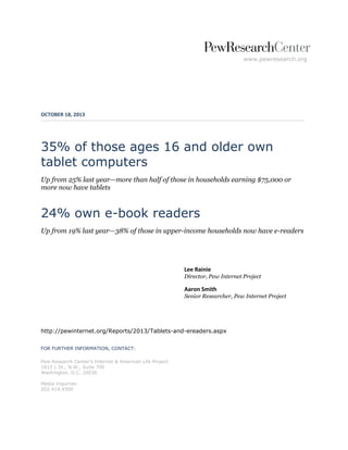 www.pewresearch.org

OCTOBER 18, 2013

35% of those ages 16 and older own
tablet computers
Up from 25% last year—more than half of those in households earning $75,000 or
more now have tablets

24% own e-book readers
Up from 19% last year—38% of those in upper-income households now have e-readers

Lee Rainie
Director, Pew Internet Project

Aaron Smith
Senior Researcher, Pew Internet Project

http://pewinternet.org/Reports/2013/Tablets-and-ereaders.aspx
FOR FURTHER INFORMATION, CONTACT:
Pew Research Center’s Internet & American Life Project
1615 L St., N.W., Suite 700
Washington, D.C. 20036
Media Inquiries:
202.419.4500

 
