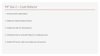 PIP Task 2 – Code Refactor
1. Remove Hard Coded Values
2. Make the implementation Generic
3. Implement alert for all Exceptions
4. Schedule email to send alert Report to configured users
5. Enable API Service calls to be called any microservice
