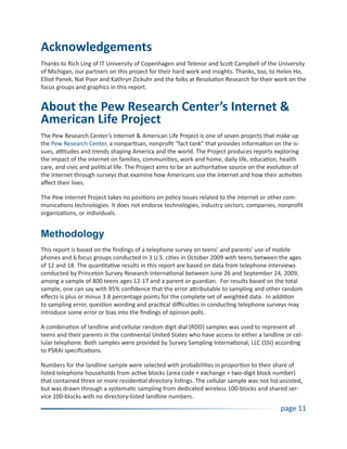 Acknowledgements
Thanks to Rich Ling of IT University of Copenhagen and Telenor and Scott Campbell of the University
of Michigan, our partners on this project for their hard work and insights. Thanks, too, to Helen Ho,
Elliot Panek, Nat Poor and Kathryn Zickuhr and the folks at Resolution Research for their work on the
focus groups and graphics in this report.


About the Pew Research Center’s Internet &
American Life Project
The Pew Research Center’s Internet & American Life Project is one of seven projects that make up
the Pew Research Center, a nonpartisan, nonprofit “fact tank” that provides information on the is-
sues, attitudes and trends shaping America and the world. The Project produces reports exploring
the impact of the internet on families, communities, work and home, daily life, education, health
care, and civic and political life. The Project aims to be an authoritative source on the evolution of
the internet through surveys that examine how Americans use the internet and how their activities
affect their lives.

The Pew Internet Project takes no positions on policy issues related to the internet or other com-
munications technologies. It does not endorse technologies, industry sectors, companies, nonprofit
organizations, or individuals.


Methodology
This report is based on the findings of a telephone survey on teens’ and parents’ use of mobile
phones and 6 focus groups conducted in 3 U.S. cities in October 2009 with teens between the ages
of 12 and 18. The quantitative results in this report are based on data from telephone interviews
conducted by Princeton Survey Research International between June 26 and September 24, 2009,
among a sample of 800 teens ages 12-17 and a parent or guardian. For results based on the total
sample, one can say with 95% confidence that the error attributable to sampling and other random
effects is plus or minus 3.8 percentage points for the complete set of weighted data. In addition
to sampling error, question wording and practical difficulties in conducting telephone surveys may
introduce some error or bias into the findings of opinion polls.

A combination of landline and cellular random digit dial (RDD) samples was used to represent all
teens and their parents in the continental United States who have access to either a landline or cel-
lular telephone. Both samples were provided by Survey Sampling International, LLC (SSI) according
to PSRAI specifications.

Numbers for the landline sample were selected with probabilities in proportion to their share of
listed telephone households from active blocks (area code + exchange + two-digit block number)
that contained three or more residential directory listings. The cellular sample was not list-assisted,
but was drawn through a systematic sampling from dedicated wireless 100-blocks and shared ser-
vice 100-blocks with no directory-listed landline numbers.
                                                                                              page 11
 