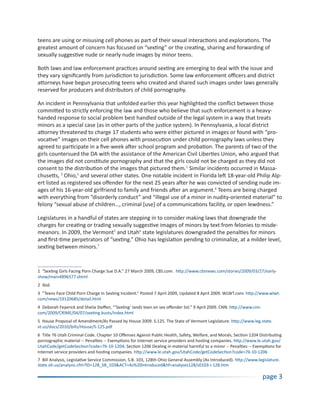 teens are using or misusing cell phones as part of their sexual interactions and explorations. The
greatest amount of concern has focused on “sexting” or the creating, sharing and forwarding of
sexually suggestive nude or nearly nude images by minor teens.

Both laws and law enforcement practices around sexting are emerging to deal with the issue and
they vary significantly from jurisdiction to jurisdiction. Some law enforcement officers and district
attorneys have begun prosecuting teens who created and shared such images under laws generally
reserved for producers and distributors of child pornography.

An incident in Pennsylvania that unfolded earlier this year highlighted the conflict between those
committed to strictly enforcing the law and those who believe that such enforcement is a heavy-
handed response to social problem best handled outside of the legal system in a way that treats
minors as a special case (as in other parts of the justice system). In Pennsylvania, a local district
attorney threatened to charge 17 students who were either pictured in images or found with “pro-
vocative” images on their cell phones with prosecution under child pornography laws unless they
agreed to participate in a five-week after school program and probation. The parents of two of the
girls countersued the DA with the assistance of the American Civil Liberties Union, who argued that
the images did not constitute pornography and that the girls could not be charged as they did not
consent to the distribution of the images that pictured them.1 Similar incidents occurred in Massa-
chusetts, 2 Ohio,3 and several other states. One notable incident in Florida left 18-year-old Philip Alp-
ert listed as registered sex offender for the next 25 years after he was convicted of sending nude im-
ages of his 16-year-old girlfriend to family and friends after an argument.4 Teens are being charged
with everything from “disorderly conduct” and “illegal use of a minor in nudity-oriented material” to
felony “sexual abuse of children…, criminal [use] of a communications facility, or open lewdness.”

Legislatures in a handful of states are stepping in to consider making laws that downgrade the
charges for creating or trading sexually suggestive images of minors by text from felonies to misde-
meanors. In 2009, the Vermont5 and Utah6 state legislatures downgraded the penalties for minors
and first-time perpetrators of “sexting.” Ohio has legislation pending to criminalize, at a milder level,
sexting between minors.7


1 “Sexting Girls Facing Porn Charge Sue D.A.” 27 March 2009, CBS.com. http://www.cbsnews.com/stories/2009/03/27/early-
show/main4896577.shtml
2 Ibid.
3 “Teens Face Child Porn Charge In Sexting Incident.” Posted 7 April 2009, Updated 8 April 2009. WLWT.com. http://www.wlwt.
com/news/19120685/detail.html
4 Deborah Feyerick and Sheila Steffen, “‘Sexting’ lands teen on sex offender list.” 9 April 2009. CNN. http://www.cnn.
com/2009/CRIME/04/07/sexting.busts/index.html
5 House Proposal of Amendment/As Passed by House 2009. S.125. The State of Vermont Legislature. http://www.leg.state.
vt.us/docs/2010/bills/House/S-125.pdf
6 Title 76 Utah Criminal Code. Chapter 10 Offenses Against Public Health, Safety, Welfare, and Morals, Section 1204 Distributing
pornographic material -- Penalties -- Exemptions for Internet service providers and hosting companies. http://www.le.utah.gov/
UtahCode/getCodeSection?code=76-10-1204; Section 1206 Dealing in material harmful to a minor -- Penalties -- Exemptions for
Internet service providers and hosting companies. http://www.le.utah.gov/UtahCode/getCodeSection?code=76-10-1206
7 Bill Analysis, Legislative Service Commission, S.B. 103, 128th Ohio General Assembly (As Introduced). http://www.legislature.
state.oh.us/analysis.cfm?ID=128_SB_103&ACT=As%20Introduced&hf=analyses128/s0103-i-128.htm

                                                                                                                         page 3
 