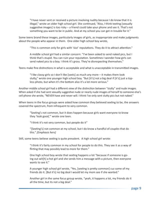 “I have never sent or received a picture involving nudity because I do know that it is
         illegal,” wrote an older high school girl. She continued, “Also, I think texting [sexually
         suggestive images] is too risky – a friend could take your phone and see it. That’s not
         something you want to be in public. And at my school you can get in trouble for it.”

Some teens brand these images, particularly images of girls, as inappropriate and make judgments
about the people who appear in them. One older high school boy wrote,

         “This is common only for girls with ‘slut’ reputations. They do it to attract attention.”

         A middle school girl had a similar concern: “I’ve been asked to send naked pics, but I
         think that’s stupid. You can ruin your reputation. Sometimes I wonder how girls can
         send naked pics to a boy. I think it’s gross. They’re disrespecting themselves.”

Teens make fine distinctions in what is acceptable and what is unacceptable in transmitted images.

         “I like classy girls so I don’t like [sexts] as much any more – it makes them look
         slutty,” wrote one younger high school boy. “But [it’s] not a big deal if [it’s] just a top-
         less photo, but when it’s the bottom also it’s a lot more serious.”

Another middle school girl had a different view of the distinction between “slutty” and nude images.
When asked if she had sent sexually suggestive nude or nearly nude images of herself to someone else’s
cell phone she wrote, “NEVER have and never will. I think I’ve only sent slutty pics but not naked.”

When teens in the focus groups were asked how common they believed sexting to be, the answers
covered the spectrum, from infrequent to very common.

         “Sexting’s not common, but it does happen because girls want everyone to know
         they ‘look good,’” wrote one teen.

         “I think it’s not very common, but people do it”

         “[Sexting’s] not common at my school, but I do know a handful of couples that do
         this.” [Emphasis hers]

Still, some teens believe sexting is quite prevalent. A high school girl wrote:

         “I think it’s fairly common in my school for people to do this. They see it as a way of
         flirting that may possibly lead to more for them.”

         One high school boy wrote that sexting happens a lot “because if someone is go-
         ing out wit[h] a hot girl and she sends him a message with a picture, then everyone
         wants to see it.”

         A younger high school girl wrote, “Yes, [sexting is pretty common] cuz some of my
         friends do it. [But it’s] no big deal I would let my mom see if she wanted.”

         Another girl in the same focus group wrote, “yeah, it happens a lot, my friends do it
         all the time, but its not a big deal.”

                                                                                                   page 9
 