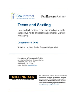 Teens and Sexting
How and why minor teens are sending sexually
suggestive nude or nearly nude images via text
messaging

December 15, 2009

Amanda Lenhart, Senior Research Specialist




Pew Internet & American Life Project
An initiative of the Pew Research Center
1615 L St., NW – Suite 700
Washington, D.C. 20036
202-419-4500 | pewinternet.org




                                This publication is part of a Pew Research Center
                                report series that looks at the values, attitudes
                                and experiences of America’s next generation:
                                the Millennials. Find out how today’s teens and
                                twentysomethings are reshaping the nation at
                                www.pewresearch.org/millennials.
 