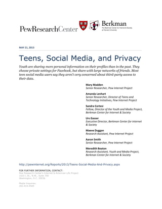 MAY 21, 2013
Teens, Social Media, and Privacy
Youth are sharing more personal information on their profiles than in the past. They
choose private settings for Facebook, but share with large networks of friends. Most
teen social media users say they aren’t very concerned about third-party access to
their data.
Mary Madden
Senior Researcher, Pew Internet Project
Amanda Lenhart
Senior Researcher, Director of Teens and
Technology Initiatives, Pew Internet Project
Sandra Cortesi
Fellow, Director of the Youth and Media Project,
Berkman Center for Internet & Society
Urs Gasser
Executive Director, Berkman Center for Internet
& Society
Maeve Duggan
Research Assistant, Pew Internet Project
Aaron Smith
Senior Researcher, Pew Internet Project
Meredith Beaton
Research Assistant, Youth and Media Project,
Berkman Center for Internet & Society
http://pewinternet.org/Reports/2013/Teens-Social-Media-And-Privacy.aspx
FOR FURTHER INFORMATION, CONTACT:
Pew Research Center’s Internet & American Life Project
1615 L St., N.W., Suite 700
Washington, D.C. 20036
Media Inquiries:
202.419.4500
 