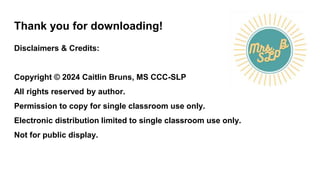 Thank you for downloading!
Disclaimers & Credits:
Copyright © 2024 Caitlin Bruns, MS CCC-SLP
All rights reserved by author.
Permission to copy for single classroom use only.
Electronic distribution limited to single classroom use only.
Not for public display.
 