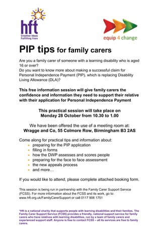 *Hft is a national charity that supports people with learning disabilities and their families. The
Family Carer Support Service (FCSS) provides a friendly, national support service for family
carers who have relatives with learning disabilities, run by a team of family carers and
experienced support staff. Anyone is free to contact FCSS – all its services are free to family
carers.
PIP tips for family carers
Are you a family carer of someone with a learning disability who is aged
16 or over?
Do you want to know more about making a successful claim for
Personal Independence Payment (PIP), which is replacing Disability
Living Allowance (DLA)?
This free information session will give family carers the
confidence and information they need to support their relative
with their application for Personal Independence Payment
This practical session will take place on
Monday 28 October from 10.30 to 1.00
We have been offered the use of a meeting room at:
Wragge and Co, 55 Colmore Row, Birmingham B3 2AS
Come along for practical tips and information about:
preparing for the PIP application
filling in forms
how the DWP assesses and scores people
preparing for the face to face assessment
the new appeals process
and more…
If you would like to attend, please complete attached booking form.
This session is being run in partnership with the Family Carer Support Service
(FCSS). For more information about the FCSS and its work, go to:
www.hft.org.uk/FamilyCarerSupport or call 0117 906 1751
 