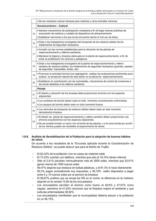 PIP “Mejoramiento y Ampliación de la Gestión Integral de los Residuos Sólidos Municipales en el distrito de Trujillo
y de la Disposición Final en Trujillo Metropolitano”

• De ser necesario colocar trampas para roedores y otros animales menores.
Socioeconómico – Cultural
15

• Generar mecanismos de participación ciudadana a fin de logar buenas prácticas de
evacuación de residuos y cuidado de dispositivos de almacenamiento
• Establecer sanciones a los que se les encuentre dando el mal uso de éstos.

16

17

• Dotar a los trabajadores encargados del transporte de los residuos sólidos de los
implementos de seguridad necesarios.
• Cumplir con las normas establecidas para la ubicación de las plantas de
reaprovechamiento y rellenos sanitarios.
• Mantener la higiene y limpieza adecuada en la planta de reaprovechamiento, a fin de
evitar la proliferación de vectores y patógenos.

18

• Dotar a los trabajadores encargados de la planta de reaprovechamiento y relleno
sanitario de residuos sólidos, los implementos de seguridad necesarios (guantes, zapatos
de seguridad, mascarillas, lentes, etc)

19

• Promover la actividad formal a los segregación, realizar las evaluaciones pertinentes para
evaluar la reinserción laboral de este sector en la planta de reaprovechamiento

20

• Establecer en coordinación con las autoridades, mecanismos de control de invasiones a
las zonas aledañas a los rellenos sanitarios
Paisaje

21

22

23

24

1.8.8.

• El diseño y ubicación de los envases debe proporcionar armonía con los espacios
adyacentes
• Los auxiliares de barrido deben estar en todo momento correctamente uniformados.
• Los equipos de barrido deben estar en todo momento limpios
• Los vehículos de transporte de residuos sólidos deben estar en todo momento
demostrando limpieza
• El diseño de planta de reaprovechamiento y relleno sanitario deben proporcionar una
armonía arquitectónica con los espacios adyacentes.
• De ser posible brindar un cerco vivo al borde de las plantas, o a la zona donde por acción
de los vientos puedan ser sensibles al esparcimiento de olores.

Análisis de Sensibilización de la Población para la adopción de buenos hábitos
de salud.
De acuerdo a los resultados de la “Encuesta aplicada durante la Caracterización de
Residuos Sólidos”, se puede deducir que para el distrito de Trujillo:
-

-

El 82,32% de la población vive en casas de material noble
El 73,33% cuentan con teléfono, mientras que solo el 18,10% tienen internet
Sólo el 2,41% perciben mensualmente más de 3000 soles, mientras que 53,01%
ganan menos de 1000 nuevos soles
90,47% dispone sus residuos en bolsas plásticas, y el 81,3% lo hace diariamente
85,3% pagan puntualmente sus impuestos, y 56,18% están dispuestos a pagar
entre 5 y 15 nuevos soles por el servicio de limpieza
El 66,67% prefiere que se recoja los RS en la noche, la diferencia en la mañana,
dejando en la vereda 73,08 de los encuestados
Los encuestados perciben el servicio como bueno el 46,6% y 47,57% como
regular, asimismo el 41,03% reconoce que la limpieza mejora el ambiente y que
evita las enfermedades 36,92%
Los encuestados manifiestan que la municipalidad debería educar a la población
en un 46,15%.
104

 