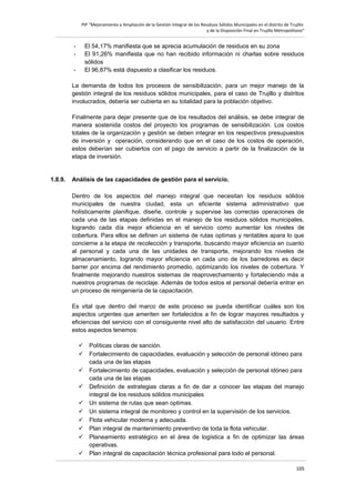 PIP “Mejoramiento y Ampliación de la Gestión Integral de los Residuos Sólidos Municipales en el distrito de Trujillo
y de la Disposición Final en Trujillo Metropolitano”

-

El 54,17% manifiesta que se aprecia acumulación de residuos en su zona
El 91,26% manifiesta que no han recibido información ni charlas sobre residuos
sólidos
El 96,87% está dispuesto a clasificar los residuos.

La demanda de todos los procesos de sensibilización, para un mejor manejo de la
gestión integral de los residuos sólidos municipales, para el caso de Trujillo y distritos
involucrados, debería ser cubierta en su totalidad para la población objetivo.
Finalmente para dejar presente que de los resultados del análisis, se debe integrar de
manera sostenida costos del proyecto los programas de sensibilización. Los costos
totales de la organización y gestión se deben integrar en los respectivos presupuestos
de inversión y operación, considerando que en el caso de los costos de operación,
estos deberían ser cubiertos con el pago de servicio a partir de la finalización de la
etapa de inversión.

1.8.9.

Análisis de las capacidades de gestión para el servicio.
Dentro de los aspectos del manejo integral que necesitan los residuos sólidos
municipales de nuestra ciudad, esta un eficiente sistema administrativo que
holísticamente planifique, diseñe, controle y supervise las correctas operaciones de
cada una de las etapas definidas en el manejo de los residuos sólidos municipales,
logrando cada día mejor eficiencia en el servicio como aumentar los niveles de
cobertura. Para ellos se definen un sistema de rutas optimas y rentables apara lo que
concierne a la etapa de recolección y transporte, buscando mayor eficiencia en cuanto
al personal y cada una de las unidades de transporte, mejorando los niveles de
almacenamiento, logrando mayor eficiencia en cada uno de los barredores es decir
barrer por encima del rendimiento promedio, optimizando los niveles de cobertura. Y
finalmente mejorando nuestros sistemas de reaprovechamiento y fortaleciendo más a
nuestros programas de reciclaje. Además de todos estos el personal debería entrar en
un proceso de reingeniería de la capacitación.
Es vital que dentro del marco de este proceso se pueda identificar cuáles son los
aspectos urgentes que ameriten ser fortalecidos a fin de lograr mayores resultados y
eficiencias del servicio con el consiguiente nivel alto de satisfacción del usuario. Entre
estos aspectos tenemos:
 Políticas claras de sanción.
 Fortalecimiento de capacidades, evaluación y selección de personal idóneo para
cada una de las etapas
 Fortalecimiento de capacidades, evaluación y selección de personal idóneo para
cada una de las etapas
 Definición de estrategias claras a fin de dar a conocer las etapas del manejo
integral de los residuos sólidos municipales
 Un sistema de rutas que sean optimas.
 Un sistema integral de monitoreo y control en la supervisión de los servicios.
 Flota vehicular moderna y adecuada.
 Plan integral de mantenimiento preventivo de toda la flota vehicular.
 Planeamiento estratégico en el área de logística a fin de optimizar las áreas
operativas.
 Plan integral de capacitación técnica profesional para todo el personal.
105

 