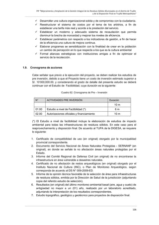 PIP “Mejoramiento y Ampliación de la Gestión Integral de los Residuos Sólidos Municipales en el distrito de Trujillo
y de la Disposición Final en Trujillo Metropolitano”

 Desarrollar una cultura organizacional solida y de compromiso con la ciudadanía.
 Reestructurar el sistema de costos por el tema de los arbitrios, a fin de
establecer una tarifa más real y acorde a la prestación del servicio.
 Establecer un moderno y adecuado sistema de recaudación que permita
disminuir la brecha de morosidad y mejorar los niveles de eficiencia.
 Establecer parámetros con respecto a los indicadores de gestión, a fin de hacer
de la eficiencia una cultura de mejora continua.
 Elaborar programas se sensibilización con la finalidad de crear en la población
un cambio de percepción en lo que respecta a los que es la cultura ambiental
 Formal alianzas estratégicas con instituciones amigas a fin de optimizar el
servicio de la recolección.

1.9.

Cronograma de acciones
Cabe señalar que previo a la ejecución del proyecto, se deben realizar los estudios de
pre inversión, debido a que el Proyecto tiene un costo de inversión estimado superior a
S/. 10’000,000.00, y considerando el grado de detalle del presente estudio se deberá
continuar con el Estudio de Factibilidad, cuya duración es la siguiente:
Cuadro 62. Cronograma de Pre – Inversión
N°

ACTIVIDADES PRE INVERSIÓN

Duración

10 m
01.00

Estudio a nivel de Factibilidad (*)

6m

02.00

Autorizaciones oficiales y financiamiento

10 m

(*) El Estudio a nivel de factibilidad incluye la elaboración de estudios de impacto
ambiental para todas las infraestructuras de residuos sólidos. En este caso para el
reaprovechamiento y disposición final. De acuerdo al TUPA de la DIGESA, se requiere
lo siguiente:
1. Certificado de compatibilidad de uso (en original) otorgado por la municipalidad
provincial correspondiente.
2. Documento del Servicio Nacional de Áreas Naturales Protegidas - SERNANP (en
original), en donde se señale la no afectación áreas naturales protegidas por el
Estado.
3. Informe del Comité Regional de Defensa Civil (en original) de no encontrarse la
infraestructura en área vulnerable a desastres naturales.
4. Certificado de no afectación de restos arqueológicos (en original) otorgado por el
Instituto Nacional de Cultura (INC), o Plan de Monitoreo Arqueológico, según
corresponda de acuerdo al DS N° 009-2009-ED.
5. Informe de la opinión técnica favorable de la selección de área para infraestructuras
de residuos sólidos, emitida por la Dirección de Salud de la jurisdicción (adjuntando
copia del referido estudio de selección).
6. Resultados (en original) del último monitoreo ambiental basal (aire, agua y suelo) de
antigüedad no mayor a un (01) año, realizado por un laboratorio acreditado,
adjuntando la interpretación de los resultados correspondientes.
7. Estudio topográfico, geológico y geotécnico para proyectos de disposición final.

106

 