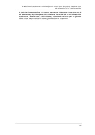 PIP “Mejoramiento y Ampliación de la Gestión Integral de los Residuos Sólidos Municipales en el distrito de Trujillo
y de la Disposición Final en Trujillo Metropolitano”

A continuación se presenta el cronograma resumen de implementación de cada una de
las alternativas y el porcentaje de avance mensual. Se asume que ya se cuenta con las
Constancias, Certificaciones, Autorizaciones y Expedientes Técnicos para la ejecución
de las obras, adquisición de los bienes y contratación de los servicios.

107

 