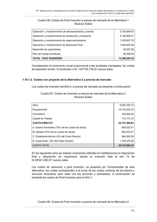 PIP “Mejoramiento y Ampliación de la Gestión Integral de los Residuos Sólidos Municipales en el distrito de Trujillo
y de la Disposición Final en Trujillo Metropolitano”

Cuadro 66. Costos de Post Inversión a precios de mercado de la Alternativa 1
(Nuevos Soles)
Operación y mantenimiento de almacenamiento y barrido

5,134,664.67

Operación y mantenimiento de recolección y transporte

5,146,900.51

Operación y mantenimiento de reaprovechamiento

1,330,607.78

Operación y mantenimiento de disposición final

1,640,625.50

Desarrollo de capacidades

55,467.06

Plan de manejo ambiental

60,000.00

TOTAL POST INVERSIÓN

13,368,265.52

Considerando el incremento anual proporcional a las toneladas manejadas, los costos
de operación al Año 10 ascienden a S/. 145’736,178.22 nuevos soles.

1.10.1.2. Costos con proyecto de la Alternativa 2 a precios de mercado
Los costos de inversión del Año 0, a precios de mercado se presenta a continuación:
Cuadro 67. Costos de Inversión a precios de mercado de la Alternativa 2
(Nuevos Soles)
Obra
Equipamiento

6,092,535.13
15,716,202.33

Consultoría

183,600.00

Capital de Trabajo

115,172.18

COSTO DIRECTO

22,107,509.64

A. Gastos Generales (10% de los costos de obras)

609,253.51

B. Utilidad (10% de los costos de obras)

609,253.51

C. Expediente técnico (4% del Costo Directo)

884,300.39

D. Supervisión (5% del Costo Directo)
COSTO TOTAL

1,105,375.48
25,315,692.53

En los siguientes años se realizan inversiones referidas en habilitaciones en disposición
final y adquisición de maquinaria, siendo la inversión total al año 10 de
S/.28’641,260.07 nuevos soles.
Los costos de operación o post inversión, se presenta por Componentes de esta
alternativa, los cuales corresponden a la suma de los costos unitarios de los bienes y
servicios necesarios para cada una las acciones y actividades. A continuación se
presenta los costos de Post Inversión para el Año 1.

Cuadro 68. Costos de Post Inversión a precios de mercado de la Alternativa 2
111

 