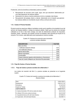PIP “Mejoramiento y Ampliación de la Gestión Integral de los Residuos Sólidos Municipales en el distrito de Trujillo
y de la Disposición Final en Trujillo Metropolitano”

Finalmente, entre los beneficios ambientales podemos señalar:
•

Recuperación de recursos como suelo, agua, aire que estuvieron deteriorados por
una mala disposición de residuos sólidos.
Generación de cultura y buenos prácticas en torno a ciudades más limpias
Recuperación del paisaje urbano y natural, relacionado con el impacto que generan
los residuos sólidos en el ambiente visual, la flora y la fauna de la zona.

•
•

1.12. Costos A Precios Sociales
El precio social es aquel que refleja el verdadero consto que le significa a la sociedad el uso del
servicio de limpieza pública o manejo de residuos sólidos. Dado que los precios de mercado
(utilizados en el día a día) traen consigo una serie de distorsiones producto de impuestos,
subsidios, oferta – demanda, que impiden conocer el verdadero valor asumido por el país en su
conjunto. Por lo tanto, cada alternativa será expresada en precios sociales.
Cuadro 74. Factores de corrección para conversión
a precios sociales utilizados.
DESCRIPCION
Mano de Obra
Calificada (Operario Oficial)
No Calificada (Obrero)
Bienes Nacionales
Bienes Importados
Combustible
Costos Indirectos (gastos administrativos y financieros)
Tasa de Cuarta Categoría por Servicios No personales

FACTOR
0.91
0.68
0.84
0.81
0.66
0.84
0.91

1.13. Flujo De Costos a Precios Sociales
1.13.1.

Flujo de Costos a precios sociales de la Alternativa 1

Los costos de inversión del Año 0, a precios sociales se presentan en el siguiente
cuadro:
Cuadro 75. Costos de Inversión a precios de sociales de la Alternativa 1
(Nuevos Soles)
Obra

3,245,125.81

Equipamiento

5,007,017.76

Consultoría

121,447.00

Capital de Trabajo

76,183.64

COSTO DIRECTO

8,449,774.21

A. Gastos Generales (10% de los costos de obras)

324,512.58

B. Utilidad (10% de los costos de obras)

324,512.58

C. Expediente técnico (4% del Costo Directo)

337,990.97

D. Supervisión (5% del Costo Directo)

422,488.71
118

 