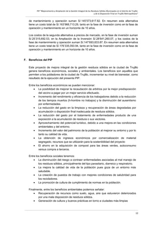 PIP “Mejoramiento y Ampliación de la Gestión Integral de los Residuos Sólidos Municipales en el distrito de Trujillo
y de la Disposición Final en Trujillo Metropolitano”

de mantenimiento y operación suman S/.145’573,617.82. En resumen esta alternativa
tiene un costo total de S/.163’966,713.29, tanto en la fase de inversión como en la fase de
operación y mantenimiento en un horizonte de 10 años.
Los costos de la segunda alternativa a precios de mercado, en la fase de inversión suman
S/.25’315,692.53, en la Ampliación de la Inversión S/.28’641,260.07, y los costos de la
fase de mantenimiento y operación suman S/.147’693,833.87. En resumen esta alternativa
tiene un costo total de S/.176’335,093.94, tanto en la fase de inversión como en la fase de
operación y mantenimiento en un horizonte de 10 años.

F. Beneficios del PIP
Este proyecto de mejora integral de la gestión residuos sólidos en la ciudad de Trujillo
genera beneficios económicos, sociales y ambientales. Los beneficios son aquellos que
permiten a los pobladores de la ciudad de Trujillo, incrementar su nivel de bienestar, como
resultado de la ejecución del presente PIP.
Entre los beneficios económicos se pueden mencionar:
• La posibilidad de mejorar la recaudación de arbitrios por la mejor predisposición
del vecino a pagar por un mejor servicio efectuado.
• Incremento del rendimiento y eficiencia de los trabajadores debido a la reducción
de los tiempos muertos (h-hombre no trabajos) y la disminución del ausentismo
por enfermedades.
• La reducción del gasto en la limpieza y recuperación de áreas degradadas por
acumulación o disposición final inadecuada de residuos sólidos.
• La reducción del gasto por el tratamiento de enfermedades producto de una
exposición a la acumulación de residuos o sus vectores.
• Aprovechamiento del potencial turístico, debido a una mejora en las condiciones
ambientales y del entorno.
• Incremento del valor del patrimonio de la población al mejorar su entorno y por lo
tanto su calidad de vida.
• La obtención de ingresos económicos por comercialización de material
segregado, recursos que se utilizarán para la sostenibilidad del proyecto
• El ahorro en la adquisición de compost para las áreas verdes, autoconsumo
versus compra a terceros.
Entre los beneficios sociales tenemos:
• La disminución del riesgo a contraer enfermedades asociadas al mal manejo de
los residuos sólidos, principalmente del tipo parasitario, diarreico y respiratorio.
• La mejora la calidad de vida de la población pues goza de un entorno más
saludable.
• La creación de puestos de trabajo con mejores condiciones de salubridad para
los recicladores.
• La promoción de cultura de cumplimiento de normas en la población.
Finalmente, entre los beneficios ambientales podemos señalar:
• Recuperación de recursos como suelo, agua, aire que estuvieron deteriorados
por una mala disposición de residuos sólidos.
• Generación de cultura y buenos prácticas en torno a ciudades más limpias

12

 