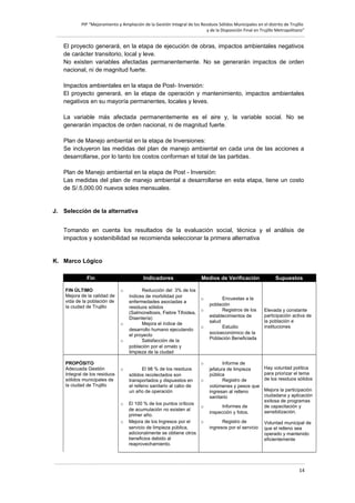 PIP “Mejoramiento y Ampliación de la Gestión Integral de los Residuos Sólidos Municipales en el distrito de Trujillo
y de la Disposición Final en Trujillo Metropolitano”

El proyecto generará, en la etapa de ejecución de obras, impactos ambientales negativos
de carácter transitorio, local y leve.
No existen variables afectadas permanentemente. No se generarán impactos de orden
nacional, ni de magnitud fuerte.
Impactos ambientales en la etapa de Post- Inversión:
El proyecto generará, en la etapa de operación y mantenimiento, impactos ambientales
negativos en su mayoría permanentes, locales y leves.
La variable más afectada permanentemente es el aire y, la variable social. No se
generarán impactos de orden nacional, ni de magnitud fuerte.
Plan de Manejo ambiental en la etapa de Inversiones:
Se incluyeron las medidas del plan de manejo ambiental en cada una de las acciones a
desarrollarse, por lo tanto los costos conforman el total de las partidas.
Plan de Manejo ambiental en la etapa de Post - Inversión:
Las medidas del plan de manejo ambiental a desarrollarse en esta etapa, tiene un costo
de S/.5,000.00 nuevos soles mensuales.

J. Selección de la alternativa
Tomando en cuenta los resultados de la evaluación social, técnica y el análisis de
impactos y sostenibilidad se recomienda seleccionar la primera alternativa

K. Marco Lógico
Fin
FIN ÚLTIMO
Mejora de la calidad de
vida de la población de
la ciudad de Trujillo

Indicadores
o

o
o

PROPÓSITO
Adecuada Gestión
Integral de los residuos
sólidos municipales de
la ciudad de Trujillo

o

o

o

Reducción del 3% de los
índices de morbilidad por
enfermedades asociadas a
residuos sólidos
(Salmonellosis, Fiebre Tifoidea,
Disentería)
Mejora el índice de
desarrollo humano ejecutando
el proyecto
Satisfacción de la
población por el ornato y
limpieza de la ciudad
El 98 % de los residuos
sólidos recolectados son
transportados y dispuestos en
el relleno sanitario al cabo de
un año de operación

Medios de Verificación

o
o
o

o
o

El 100 % de los puntos críticos
o
de acumulación no existen al
primer año.
Mejora de los Ingresos por el
o
servicio de limpieza pública,
adicionalmente se obtiene otros
beneficios debido al
reaprovechamiento.

Encuestas a la
población
Registros de los
establecimientos de
salud
Estudio
socioeconómico de la
Población Beneficiada

Informe de
jefatura de limpieza
pública
Registro de
volúmenes y pesos que
ingresan al relleno
sanitario
Informes de
inspección y fotos.
Registro de
ingresos por el servicio

Supuestos

Elevada y constante
participación activa de
la población e
instituciones

Hay voluntad política
para priorizar el tema
de los residuos sólidos
Mejora la participación
ciudadana y aplicación
exitosa de programas
de capacitación y
sensibilización.
Voluntad municipal de
que el relleno sea
operado y mantenido
eficientemente

14

 