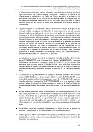 PIP “Mejoramiento y Ampliación de la Gestión Integral de los Residuos Sólidos Municipales en el distrito de Trujillo
y de la Disposición Final en Trujillo Metropolitano”

la utilización de recipientes y equipos adecuados para el almacenamiento y barrido, el
reaprovechamiento de residuos sólidos inorgánicos y orgánicos, la mejora de la
infraestructura y equipamiento del Taller de Equipo Mecánico, la adquisición de
vehículos apropiados de recolección de residuos y el transporte de residuos hacia un
único lugar de disposición final y la disposición final de los residuos sólidos en relleno
sanitario. Para ello se formuló y evaluó dos alternativas técnicamente viables y
comparables.
•

La primera opción es una alternativa basada mejoramiento integral de la gestión de
residuos sólidos municipales, considerando el reaprovechamiento de los residuos
sólidos inorgánicos y orgánico de manera semimecanizada, con segregación de los
residuos en la fuente, la utilización de vehículos convencionales apropiados para la
recolección de residuos sólidos municipales y vehículos para la recolección selectiva, la
disposición final en un único relleno sanitario, aprovechando la economía de escalas, el
diseño e implementación de programas de sensibilización a la población en buenas
prácticas de manejo de residuos (segregación, minimización) y en aspectos de
sensibilización tributaria, así como el fortalecimiento de las capacidades de los
funcionarios en instrumentos de gestión, entre otros. La segunda alternativa difiera de
la primera en el proceso de tratamiento de los residuos sólidos, pues considera
procesarlos de manera mecanizada con tecnología foránea, en un proceso continuo,
sin necesidad de realizar una segregación en la fuente.

•

Los costos de la primera alternativa, a precios de mercado, en la fase de inversión
suman S/.14’904,967.53, en la Ampliación de la Inversión S/18’230,535.08 y los costos
de la fase de mantenimiento y operación suman S/.145’573,617.82. En resumen esta
alternativa tiene un costo total de S/.163’966,713.29, tanto en la fase de inversión
como en la fase de operación y mantenimiento en un horizonte de 10 años. El ratio de
costo-efectividad de esta alternativa a precios de mercado es 38 y a precios sociales
es 27.

•

Los costos de la segunda alternativa a precios de mercado, en la fase de inversión
suman S/.25’315,692.53, en la Ampliación de la Inversión S/.28’641,260.07, y los
costos de la fase de mantenimiento y operación suman S/.147’693,833.87. En resumen
esta alternativa tiene un costo total de S/.176’335,093.94, tanto en la fase de inversión
como en la fase de operación y mantenimiento en un horizonte de 10 años. El ratio de
costo-efectividad de esta alternativa a precios de mercado es 54 y a precios sociales es
41.

•

Aunque ambas alternativas tienen probabilidad de ser sostenible desde el punto de
vista social y ambiental, pues contempla la reducción progresiva de la morosidad por el
servicio, el desarrollo de un proceso de participación activa de la población en la
mejora continua del servicio, el aprovechamiento de los residuos orgánicos e
inorgánicos, dar valor agregado a los residuos, disponer los residuos sólidos en un
relleno sanitario, la primera alternativa obtiene los mejores resultados en la evaluación
social.

•

Tomando en cuenta los resultados de la evaluación social, técnica y el análisis de
impactos y sostenibilidad se recomienda seleccionar la primera alternativa.

•

Dado el grado de detalle presentado en el diagnóstico, en el planteamiento técnico de
las alternativas y en los costos, recomendamos desarrollar a continuación el estudio de
factibilidad correspondiente.

144

 