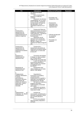 PIP “Mejoramiento y Ampliación de la Gestión Integral de los Residuos Sólidos Municipales en el distrito de Trujillo
y de la Disposición Final en Trujillo Metropolitano”

Fin

Indicadores
o
o

3.
Construcción y
equipamiento de
infraestructura de
reaprovechamiento de
residuos inorgánicos

o

o

Construcción y
equipamiento de
infraestructura de
tratamiento de residuos
orgánicos
4.
Ampliación de
infraestructura de
disposición final

5.
Fortalecimiento
mediante capacitación
en temas
administrativos,
financieros y técnicos,
mejoramiento del
sistema de cobranza y
supervisión, costeo y
elaboración de
manuales

Construcción Planta de
reaprovechamiento de residuos
inorgánicos construida por un
monto total de S/. 1’725,545.02
y al primer año está en
funcionamiento.
Adquisición de dos
vehículos de de recolección
selectiva por un monto de S/.
398,000, y logran una
cobertura de 10t/día al segundo
año.

o

o

Medios de Verificación

Supuestos

o Encuestas a los
trabajadores, fotos
o Evaluaciones
efectuadas a los
asistentes de las
capacitaciones.

o Informes de ejecución
de campañas
educativas.
o Encuestas a la
población

Construcción y
equipamiento para planta de
tratamiento de residuos sólidos
orgánicos por un monto total
S/. 501,377.
Conversión del botadero
El Milagro en relleno sanitario
por un monto total S/.
2’298,310.09, en el primer año.
A partir del segundo año
se encuentra operando el
relleno sanitario con inversión
en habilitación de S/.
812,739.73
Equipamiento para
relleno sanitario por un monto
total S/. 2’567,568.89

o

Adquisición de
equipamiento para
disposición final

con vehículo de apoyo
mecánico.
Se da mantenimiento
preventivo a todas las
unidades.
Adquisición de vehículos
compactadoras por un monto
de S/.3’120,000 , y el Estudio
de Optimización de Rutas ha
sido ejecutado, y se ha
optimizado el servicio en un
10%

o

o

o

o
6.
Implementación
de o
programas de difusión
y sensibilización
o

Capacitación a
funcionarios municipales y
consultorías para
fortalecimiento de la gestión y
desarrollar una programa de
sensibilización S/.102,500
Se cuenta con sistemas y
programa informático
implementados y funcionado
para costeo.
Adquisición de sistema
de monitoreo con GPS por un
monto de S/. 8.480
Iniciativas de
comunicación, sensibilización y
educación (campanas y otros)
por un monto total de S/.
88,200.
El 75% de la población
está informada y dispuesta a
participar.

16

 