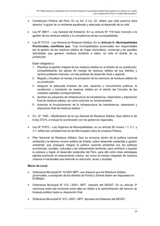 PIP “Mejoramiento y Ampliación de la Gestión Integral de los Residuos Sólidos Municipales en el distrito de Trujillo
y de la Disposición Final en Trujillo Metropolitano”

•

Constitución Política del Perú: En su Art. 2 inc. 22, refiere que toda persona tiene
derecho “a gozar de un ambiente equilibrado y adecuado al desarrollo de su vida”.

•

Ley Nº 28611 – Ley General del Ambiente: En su artículo Nº 119 hace mención a la
gestión de los residuos sólidos y la competencia de las municipalidades

•

Ley Nº 27314 – Ley General de Residuos Sólidos: En su Artículo 9.- Municipalidades
Provinciales, manifiesta que: “Las municipalidades provinciales son responsables
por la gestión de los residuos sólidos de origen domiciliario, comercial y de aquellas
actividades que generen residuos similares a éstos, en todo el ámbito de su
jurisdicción.
Están obligadas a:
1. Planificar la gestión integral de los residuos sólidos en el ámbito de su jurisdicción,
compatibilizando los planes de manejo de residuos sólidos de sus distritos y
centros poblados menores, con las políticas de desarrollo local y regional.
2. Regular y fiscalizar el manejo y la prestación de los servicios de residuos sólidos de
su jurisdicción.
3. Asegurar la adecuada limpieza de vías, espacios y monumentos públicos, la
recolección y transporte de residuos sólidos en el distrito del Cercado de las
ciudades capitales correspondientes.
4. Aprobar los proyectos de infraestructura de transferencia, tratamiento y disposición
final de residuos sólidos, así como autorizar su funcionamiento.
5. Autorizar el funcionamiento de la infraestructura de transferencia, tratamiento y
disposición final de residuos sólidos...”

•

D.L. N° 1065 – Modificatoria de la Ley General de Residuos Sólidos: Que ratifica lo de
la ley 27314, e incluye la coordinación con los gobiernos regionales.

•

Ley Nº 27972 – Ley Orgánica de Municipalidades, en su artículo 80 incisos 1.1, 2.1. y
3.1. refiere las competencias de las Municipales sobre la Limpieza Pública.

•

Plan Nacional de Residuos Sólidos. Que se enmarca dentro de la política nacional
ambiental y la décima novena política de Estado, sobre desarrollo sostenible y gestión
ambiental, que propugna integrar la política nacional ambiental con las políticas
económicas, sociales, culturales y de ordenamiento territorial, para contribuir a superar
la pobreza y lograr el desarrollo sostenible del Perú, para ello entre otras estrategias
plantea promover el ordenamiento urbano, así como el manejo integrado de residuos
urbanos e industriales que estimule su reducción, reuso y reciclaje.

Marco de Local
•

Ordenanza Municipal Nº 10-2007-MPT, que dispone que los Residuos Sólidos
provinciales, a excepción de los distritos de Poroto y Símbal deben ser dispuestos en
El Milagro.

•

Ordenanza Municipal N° 012 –2007– MPT, creación del SEGAT. En su artículo 3º
menciona sobre las funciones entre ellas se refiere a la administración del servicio de
limpieza pública hasta su disposición final.

•

Ordenanza Municipal N° 013 –2007– MPT, Aprueba los Estatutos del SEGAT.

23

 