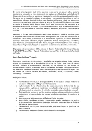 PIP “Mejoramiento y Ampliación de la Gestión Integral de los Residuos Sólidos Municipales en el distrito de Trujillo
y de la Disposición Final en Trujillo Metropolitano”

En cuanto a la disposición final, si bien es cierto no se cuenta aún con un relleno sanitario
debidamente adecuado, se viene disponiendo los residuos en el botadero controlado de El
Milagro, donde se mantiene el registro de ingreso de los vehículos y segregadores informales.
Se cuenta con un cargador frontal para la acumulación y compactación de residuos, lo cual no
es suficiente, utilizando el método de área; para el sellado del frente de trabajo con residuos de
construcción y material de cobertura extraída de la zona. En Julio de 2009, el terreno donde se
encuentra el Botadero del El Milagro, luego de 20 años de operación, fue transferida a la
Municipalidad Provincial de Trujillo, lográndose el saneamiento legal en Octubre del mismo
año, con lo cual será posible la instalación del cerco perimétrico, lo que dará control sobre el
botadero.
Asimismo, El SEGAT, viene promoviendo la educación ambiental, a través de iniciativas como
el Programa “Instituciones Educativas Verdes en la provincia de Trujillo” en convenio con la
Universidad César Vallejo, que consiste en el desarrollo del Diplomado en Gestión Ambiental
aplicado a Instituciones Educativas, dirigido a profesores de nivel inicial, primario y secundaria;
este Diplomado, como complemento a las clases, incluye la implementación de áreas verdes y
desarrollo del Programa “A Reciclar” en los centros educativos de los docentes participantes.
El proyecto está enmarcado en el Plan Integral de Gestión Ambiental de Residuos Sólidos de
Trujillo PIGARS, en el Plan y Agenda Ambiental así como el Plan de Ordenamiento Territorial
de Trujillo.
Breve Descripción del Proyecto
El proyecto consiste en el mejoramiento y ampliación de la gestión integral de los residuos
sólidos de competencia de la Municipalidad Provincial de Trujillo, para lograr el manejo
eficiente, sanitario y ambientalmente adecuado de los residuos en las etapas de
almacenamiento, limpieza de espacios públicos, recolección, transporte y reaprovechamiento;
así como en la disposición final de los residuos sólidos generados en el distrito de Trujillo, y en
los distritos de Florencia de Mora, El Porvenir, Huanchaco, Moche, Víctor Larco, Laredo,
Salaverry y La Esperanza.
El Proyecto incluye:
a. Habilitación de infraestructura de disposición final de los residuos sólidos, mediante la
conversión del botadero El Milagro en relleno sanitario.
b. Implementación de la infraestructura de reaprovechamiento (tratamiento) de los
residuos sólidos orgánicos e inorgánicos, y ampliación del programa de recolección
selectiva mediante la adquisición de vehículos apropiados y capacitación del personal.
c. Optimización del servicio de barrido, recojo de residuos sólidos municipales, mediante
equipamiento e implementación de nuevas tecnologías operativas, de monitoreo y
control.
d. Mejoramiento de la infraestructura del Taller de Equipo Mecánico
e. Mejora de las condiciones sanitarias y de seguridad para los trabajadores del servicio
de limpieza pública, tratamiento y disposición final de los residuos sólidos de Trujillo y
del Taller de Mantenimiento.
f. Fortalecimiento del Programa de sensibilización y fiscalización para la gestión de los
residuos sólidos.
g. Fortalecimiento del sistema de recaudación de arbitrios municipales.

26

 