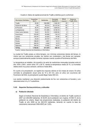 PIP “Mejoramiento y Ampliación de la Gestión Integral de los Residuos Sólidos Municipales en el distrito de Trujillo
y de la Disposición Final en Trujillo Metropolitano”

Cuadro 2. Datos de capital provincial de Trujillo y distritos que lo conforman
Municipios Distritales

Superficie
(km²)

Trujillo

39,36

Florencia de Mora

Habitantes

Densidad
(hab/Km2)

Altitud

(msnm)

Distancia
Trujillo (Km)

294.899

7.492.35

35

0

1,99

40.014

20.107,54

85

3

El Porvenir

36,70

140.507

3.828,53

90

3

La Esperanza

18,64

151.845

8,146.19

77

1

Víctor Larco Herrera

18,02

55.781

3.095,50

3

5

Huanchaco

333,90

44.806

134,19

23

12

Laredo

335,44

32.825

97,86

89

4

Moche

25,25

29.727

1.177,31

4

7

Poroto

188.25

3.601

19.13

485

40

Simbal

380.55

4.082

10.73

576

32

Salaverry

390,55

13.892

35,57

3

15

1.768.65

811.979

459.10

—

—

TOTAL

Fuente: Instituto Nacional de Estadística e Informática.

La ciudad de Trujillo posee un clima benigno, con mínimas variaciones diarias del tiempo, lo
mismo que sus variaciones anuales, los vientos son moderados y las lluvias son escazas,
aunque ocasionalmente pueden tornarse copiosas cuando sucede el Fenómenos del Niño.
La temperatura es estable y de acuerdo a la serie de mediciones mensuales tomadas entre el
año 1979 y 2001, varían entre 15º y 28 ºC, siendo la temperatura media 20 ºC. La humedad
relativa tiene muy poca variación, siendo la media 86%.
En cuanto a la precipitación, se registra los mayores valores en los meses de verano. En años
normales la precipitación anual varía de 10 a 20 mm, pero en años con ocurrencia del
Fenómeno del Niño, la precipitación puede llegar hasta 400 mm.
Los vientos mantienen una dirección predominante de Sur con variaciones al Sureste y una
velocidad entre 4.4 y 5.7 nudos/hora.

1.4.6.
a)

Aspectos Socioeconómicos y culturales
Población afectada
Según el Instituto Nacional de Estadística e Informática, el distrito de Trujillo cuenta al
2007 con 294,899 habitantes. El 52,8% de la población son mujeres. El 99,9 % de la
población es urbana. Según las proyecciones realizadas, la población del distrito de
Trujillo al año 2009 es de 302,318 habitantes, teniendo en cuenta la tasa de
crecimiento intercensal (1993-2007) de 1.25%.

29

 