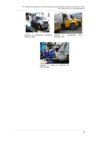 PIP “Mejoramiento y Ampliación de la Gestión Integral de los Residuos Sólidos Municipales en el distrito de Trujillo
y de la Disposición Final en Trujillo Metropolitano”

Fotografía 10. Compactadora International.
Adquisición 2008

Fotografía
11.
Adquisición 1992.

Compactadora

Ford.

Fotografía 12. Labores de recolección de
residuos sólidos

48

 