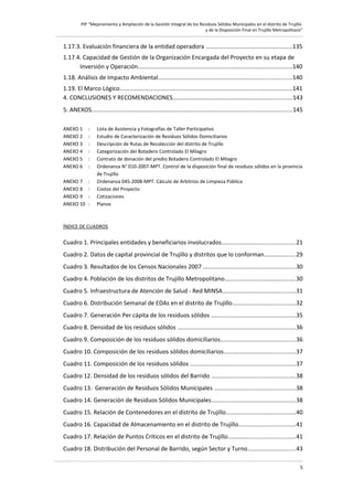 PIP “Mejoramiento y Ampliación de la Gestión Integral de los Residuos Sólidos Municipales en el distrito de Trujillo
y de la Disposición Final en Trujillo Metropolitano”

1.17.3. Evaluación financiera de la entidad operadora ....................................................135
1.17.4. Capacidad de Gestión de la Organización Encargada del Proyecto en su etapa de
Inversión y Operación.............................................................................................140
1.18. Análisis de Impacto Ambiental................................................................................140
1.19. El Marco Lógico........................................................................................................141
4. CONCLUSIONES Y RECOMENDACIONES........................................................................143
5. ANEXOS.........................................................................................................................145
ANEXO 1
ANEXO 2
ANEXO 3
ANEXO 4
ANEXO 5
ANEXO 6

:
:
:
:
:
:

ANEXO 7
ANEXO 8
ANEXO 9
ANEXO 10

:
:
:
:

Lista de Asistencia y Fotografías de Taller Participativo
Estudio de Caracterización de Residuos Sólidos Domiciliarios
Descripción de Rutas de Recolección del distrito de Trujillo
Categorización del Botadero Controlado El Milagro
Contrato de donación del predio Botadero Controlado El Milagro
Ordenanza N° 010-2007-MPT. Control de la disposición final de residuos sólidos en la provincia
de Trujillo
Ordenanza 045-2008-MPT. Cálculo de Arbitrios de Limpieza Pública
Costos del Proyecto
Cotizaciones
Planos

ÍNDICE DE CUADROS

Cuadro 1. Principales entidades y beneficiarios involucrados............................................21
Cuadro 2. Datos de capital provincial de Trujillo y distritos que lo conforman...................29
Cuadro 3. Resultados de los Censos Nacionales 2007 ........................................................30
Cuadro 4. Población de los distritos de Trujillo Metropolitano...........................................30
Cuadro 5. Infraestructura de Atención de Salud - Red MINSA............................................31
Cuadro 6. Distribución Semanal de EDAs en el distrito de Trujillo......................................32
Cuadro 7. Generación Per cápita de los residuos sólidos ...................................................35
Cuadro 8. Densidad de los residuos sólidos .......................................................................36
Cuadro 9. Composición de los residuos sólidos domiciliarios.............................................36
Cuadro 10. Composición de los residuos sólidos domiciliarios...........................................37
Cuadro 11. Composición de los residuos sólidos ...............................................................37
Cuadro 12. Densidad de los residuos sólidos del Barrido ...................................................38
Cuadro 13. Generación de Residuos Sólidos Municipales .................................................38
Cuadro 14. Generación de Residuos Sólidos Municipales...................................................38
Cuadro 15. Relación de Contenedores en el distrito de Trujillo..........................................40
Cuadro 16. Capacidad de Almacenamiento en el distrito de Trujillo..................................41
Cuadro 17. Relación de Puntos Críticos en el distrito de Trujillo........................................41
Cuadro 18. Distribución del Personal de Barrido, según Sector y Turno.............................43
5

 