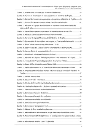 PIP “Mejoramiento y Ampliación de la Gestión Integral de los Residuos Sólidos Municipales en el distrito de Trujillo
y de la Disposición Final en Trujillo Metropolitano”

Cuadro 19. Instalaciones utilizadas por el Personal de Barrido..........................................43
Cuadro 20. Turnos de Recolección de residuos sólidos en el distrito de Trujillo................45
Cuadro 21. Control del Peso en compactadoras International del distrito de Trujillo........46
Cuadro 22. Control del peso en compactadoras Ford distrito de Trujillo...........................47
Cuadro 23. Relación de Equipos de recolección de Residuos Sólidos Municipales del
distrito de Trujillo........................................................................................................49
Cuadro 24. Capacidades operativas promedio de los vehículos de recolección ................52
Cuadro 25. Residuos Generados en el Taller de Mantenimiento........................................54
Cuadro 26. Personal de Equipo Mecánico, SEGAT Distrito de Trujillo................................54
Cuadro 27. Composición de los residuos segregados en Programa Bolsa Amarilla ...........56
Cuadro 28. Áreas Verdes Habilitadas y por Habilitar (2009)...............................................57
Cuadro 29. Coordenadas del Área de Reserva Relleno Sanitario de Trujillo (A) .................58
Cuadro 30. Ingreso Diario de residuos sólidos al................................................................60
Cuadro 31. Maquinaria utilizada en la disposición final......................................................61
Cuadro 32. Personal de Limpieza Pública y Disposición Final del distrito de Trujillo..........63
Cuadro 33. Recaudación Programada y ejecutada de Limpieza Pública............................64
Cuadro 34. Costo del Servicio de Limpieza Pública 2008....................................................64
Cuadro 35. Vehículos utilizados en la Supervisión del Servicio de Limpieza Pública .........66
Cuadro 36. Impactos ambientales del manejo actual de residuos sólidos en el distrito de
Trujillo.........................................................................................................................67
Cuadro 37. Grupos Involucrados.........................................................................................70
Cuadro 38. Causas Directas e Indirectas.............................................................................72
Cuadro 39. Medios de Primer Nivel y Medios Fundamentales...........................................74
Cuadro 40. Medios Fundamentales y Acciones para cada alternativa...............................76
Cuadro 41. Demanda del servicio de almacenamiento.......................................................80
Cuadro 42. Demanda del servicio de barrido......................................................................80
Cuadro 43. Demanda del servicio de recolección...............................................................81
Cuadro 44. Demanda del servicio de transporte................................................................81
Cuadro 45. Demanda del reaprovechamiento....................................................................82
Cuadro 46. Demanda de la disposición final.......................................................................82
Cuadro 47. Cálculo de Área para Relleno Sanitario.............................................................83
Cuadro 48. Resumen de la Demanda de las etapas de manejo de residuos sólidos...........84
Cuadro 49. Resumen de la Oferta Optimizada en las etapas de manejo de residuos sólidos
....................................................................................................................................85
Cuadro 50. Resumen del Balance Oferta – Demanda.........................................................86
6

 
